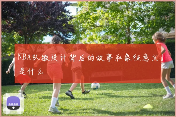 NBA队徽设计背后的故事和象征意义是什么