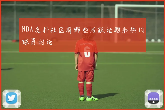 NBA虎扑社区有哪些活跃话题和热门球员讨论