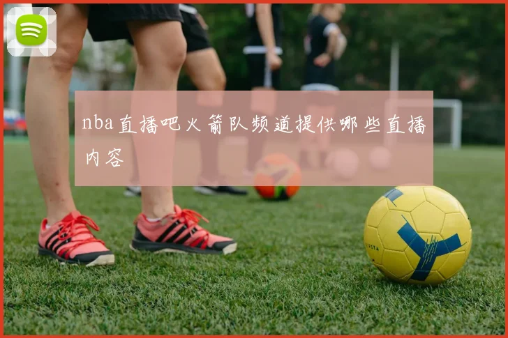 nba直播吧火箭队频道提供哪些直播内容