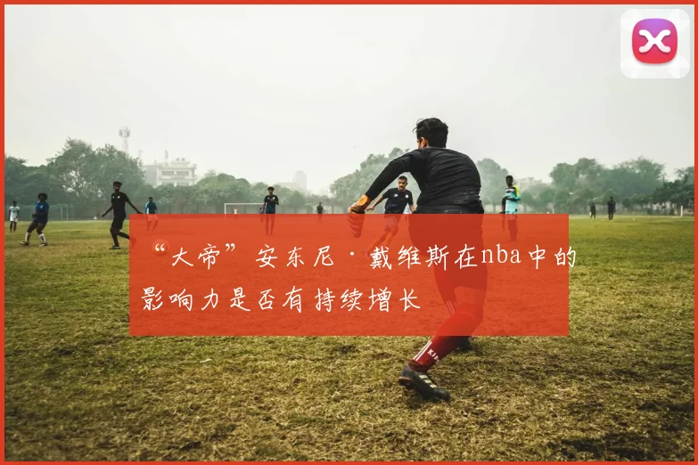 “大帝”安东尼·戴维斯在nba中的影响力是否有持续增长